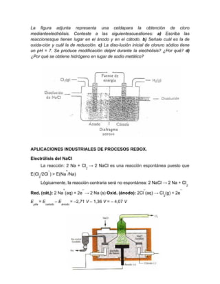 La figura adjunta representa una celdapara la obtención de cloro
medianteelectrólisis. Conteste a las siguientescuestiones: a) Escriba las
reaccionesque tienen lugar en el ánodo y en el cátodo. b) Señale cuál es la de
oxida-ción y cuál la de reducción. c) La diso-lución inicial de cloruro sódico tiene
un pH = 7. Se produce modificación delpH durante la electrólisis? ¿Por qué? d)
¿Por qué se obtiene hidrógeno en lugar de sodio metálico?
APLICACIONES INDUSTRIALES DE PROCESOS REDOX.
Electrólisis del NaCl
La reacción: 2 Na + Cl
2
→ 2 NaCl es una reacción espontánea puesto que
E(Cl
2
/2Cl
–
) > E(Na
+
/Na)
Lógicamente, la reacción contraria será no espontánea: 2 NaCl → 2 Na + Cl
2
Red. (cát,): 2 Na
+
(aq) + 2e
–
→ 2 Na (s) Oxid. (ánodo): 2Cl
–
(aq) → Cl
2
(g) + 2e
–
E
pila
= E
catodo
– E
ánodo
= –2,71 V – 1,36 V = – 4,07 V
 