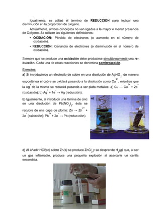 Igualmente, se utilizó el termino de REDUCCIÓN para indicar una
disminución en la proporción de oxígeno.
Actualmente, ambos conceptos no van ligados a la mayor o menor presencia
de Oxígeno. Se utilizan las siguientes definiciones:
• OXIDACIÓN: Pérdida de electrones (o aumento en el número de
oxidación).
• REDUCCIÓN: Ganancia de electrones (o disminución en el número de
oxidación).
Siempre que se produce una oxidación debe producirse simultáneamente una re-
ducción. Cada una de estas reacciones se denomina semirreacción.
Ejemplos:
a) Si introducimos un electrodo de cobre en una disolución de AgNO
3
, de manera
espontánea el cobre se oxidará pasando a la disolución como Cu
2+
, mientras que
la Ag
+
de la misma se reducirá pasando a ser plata metálica: a) Cu → Cu
2+
+ 2e
–
(oxidación); b) Ag
+
+ 1e
–
→ Ag (reducción).
b) Igualmente, al introducir una lámina de cinc
en una disolución de Pb(NO
3
)
2
, ésta se
recubre de una capa de plomo: Zn → Zn
2+
+
2e
–
(oxidación); Pb
2+
+ 2e
–
→ Pb (reduc-ción).
c) Al añadir HCl(ac) sobre Zn(s) se produce ZnCl
2
y se desprende H
2
(g) que, al ser
un gas inflamable, produce una pequeña explosión al acercarle un cerilla
encendida.
 