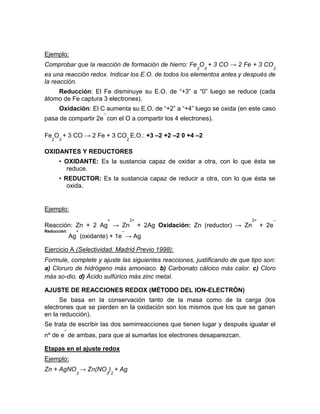 Ejemplo:
Comprobar que la reacción de formación de hierro: Fe
2
O
3
+ 3 CO → 2 Fe + 3 CO
2
es una reacción redox. Indicar los E.O. de todos los elementos antes y después de
la reacción.
Reducción: El Fe disminuye su E.O. de “+3” a “0” luego se reduce (cada
átomo de Fe captura 3 electrones).
Oxidación: El C aumenta su E.O. de “+2” a “+4” luego se oxida (en este caso
pasa de compartir 2e
–
con el O a compartir los 4 electrones).
Fe
2
O
3
+ 3 CO → 2 Fe + 3 CO
2
E.O.: +3 –2 +2 –2 0 +4 –2
OXIDANTES Y REDUCTORES
• OXIDANTE: Es la sustancia capaz de oxidar a otra, con lo que ésta se
reduce.
• REDUCTOR: Es la sustancia capaz de reducir a otra, con lo que ésta se
oxida.
Ejemplo:
Reacción: Zn + 2 Ag
+
→ Zn
2+
+ 2Ag Oxidación: Zn (reductor) → Zn
2+
+ 2e
–
Reducción:
Ag
+
(oxidante) + 1e
–
→ Ag
Ejercicio A (Selectividad. Madrid Previo 1998):
Formule, complete y ajuste las siguientes reacciones, justificando de que tipo son:
a) Cloruro de hidrógeno más amoniaco. b) Carbonato cálcico más calor. c) Cloro
más so-dio. d) Ácido sulfúrico más zinc metal.
AJUSTE DE REACCIONES REDOX (MÉTODO DEL ION-ELECTRÓN)
Se basa en la conservación tanto de la masa como de la carga (los
electrones que se pierden en la oxidación son los mismos que los que se ganan
en la reducción).
Se trata de escribir las dos semirreacciones que tienen lugar y después igualar el
nº de e
–
de ambas, para que al sumarlas los electrones desaparezcan.
Etapas en el ajuste redox
Ejemplo:
Zn + AgNO
3
→ Zn(NO
3
)
2
+ Ag
 