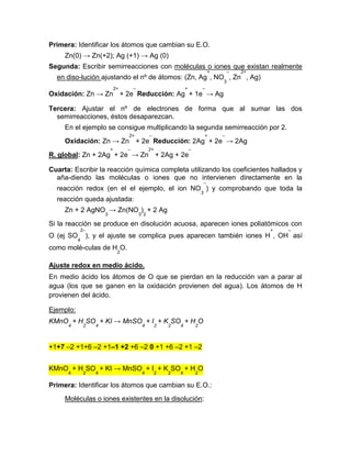 Primera: Identificar los átomos que cambian su E.O.
Zn(0) → Zn(+2); Ag (+1) → Ag (0)
Segunda: Escribir semirreacciones con moléculas o iones que existan realmente
en diso-lución ajustando el nº de átomos: (Zn, Ag
+
, NO
3
–
, Zn
2+
, Ag)
Oxidación: Zn → Zn
2+
+ 2e
–
Reducción: Ag
+
+ 1e
–
→ Ag
Tercera: Ajustar el nº de electrones de forma que al sumar las dos
semirreacciones, éstos desaparezcan.
En el ejemplo se consigue multiplicando la segunda semirreacción por 2.
Oxidación: Zn → Zn
2+
+ 2e
–
Reducción: 2Ag
+
+ 2e
–
→ 2Ag
R. global: Zn + 2Ag
+
+ 2e
–
→ Zn
2+
+ 2Ag + 2e
–
Cuarta: Escribir la reacción química completa utilizando los coeficientes hallados y
aña-diendo las moléculas o iones que no intervienen directamente en la
reacción redox (en el el ejemplo, el ion NO
3
–
) y comprobando que toda la
reacción queda ajustada:
Zn + 2 AgNO
3
→ Zn(NO
3
)
2
+ 2 Ag
Si la reacción se produce en disolución acuosa, aparecen iones poliatómicos con
O (ej SO
4
2–
), y el ajuste se complica pues aparecen también iones H
+
, OH
–
así
como molé-culas de H
2
O.
Ajuste redox en medio ácido.
En medio ácido los átomos de O que se pierdan en la reducción van a parar al
agua (los que se ganen en la oxidación provienen del agua). Los átomos de H
provienen del ácido.
Ejemplo:
KMnO
4
+ H
2
SO
4
+ KI → MnSO
4
+ I
2
+ K
2
SO
4
+ H
2
O
+1+7 –2 +1+6 –2 +1–1 +2 +6 –2 0 +1 +6 –2 +1 –2
KMnO
4
+ H
2
SO
4
+ KI → MnSO
4
+ I
2
+ K
2
SO
4
+ H
2
O
Primera: Identificar los átomos que cambian su E.O.:
Moléculas o iones existentes en la disolución:
 