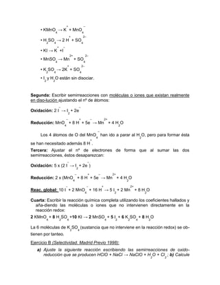 • KMnO
4
→ K
+
+ MnO
4
–
• H
2
SO
4
→ 2 H
+
+ SO
4
2–
• KI → K
+
+I
–
• MnSO
4
→ Mn
2+
+ SO
4
2–
• K
2
SO
4
→ 2K
+
+ SO
4
2–
• I
2
y H
2
O están sin disociar.
Segunda: Escribir semirreacciones con moléculas o iones que existan realmente
en diso-lución ajustando el nº de átomos:
Oxidación: 2 I
–
→ I
2
+ 2e
–
Reducción: MnO
4
–
+ 8 H
+
+ 5e
–
→ Mn
2+
+ 4 H
2
O
Los 4 átomos de O del MnO
4
–
han ido a parar al H
2
O, pero para formar ésta
se han necesitado además 8 H
+
.
Tercera: Ajustar el nº de electrones de forma que al sumar las dos
semirreacciones, éstos desaparezcan:
Oxidación: 5 x (2 I
–
→ I
2
+ 2e
–
)
Reducción: 2 x (MnO
4
–
+ 8 H
+
+ 5e
–
→ Mn
2+
+ 4 H
2
O
Reac. global: 10 I
–
+ 2 MnO
4
–
+ 16 H
+
→ 5 I
2
+ 2 Mn
2+
+ 8 H
2
O
Cuarta: Escribir la reacción química completa utilizando los coeficientes hallados y
aña-diendo las moléculas o iones que no intervienen directamente en la
reacción redox:
2 KMnO
4
+ 8 H
2
SO
4
+10 KI → 2 MnSO
4
+ 5 I
2
+ 6 K
2
SO
4
+ 8 H
2
O
La 6 moléculas de K
2
SO
4
(sustancia que no interviene en la reacción redox) se ob-
tienen por tanteo.
Ejercicio B (Selectividad. Madrid Previo 1998):
a) Ajuste la siguiente reacción escribiendo las semirreacciones de oxido-
reducción que se producen HClO + NaCl → NaClO + H
2
O + Cl
2
; b) Calcule
 