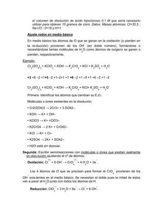 el volumen de disolución de ácido hipocloroso 0,1 M que sería necesario
utilizar para obtener 10 gramos de cloro. Datos: Masas atómicas: Cl=35,5 ;
Na=23 ; 0=16 y H=1
Ajuste redox en medio básico
En medio básico los átomos de O que se ganan en la oxidación (o pierden en
la re-ducción) provienen de los OH
–
(en doble número), formándose o
necesitándose tantas moléculas de H
2
O como átomos de oxígeno se ganen o
pierdan, respectivamente.
Ejemplo:
Cr
2
(SO
4
)
3
+ KClO
3
+ KOH → K
2
CrO
4
+ KCl + K
2
SO
4
+ H
2
O
+3 +6 –2 +1+5 –2 +1–2+1 +1 +6 –2 +1 –1 +1 +6 –2 +1 –2
Cr
2
(SO
4
)
3
+ KClO
3
+ KOH → K
2
CrO
4
+ KCl+ K
2
SO
4
+ H
2
O
Primera: Identificar los átomos que cambian su E.O.:
Moléculas o iones existentes en la disolución:
• Cr2(SO4)3 → 2Cr3+ + 3 SO42–
• KOH → K+ + OH–
• KClO3 → K+ +ClO3–
• K2CrO4 → 2 K+ + CrO42–
• KCl → K+ + Cl–
• K2SO4 → 2K+ + SO42–
• H2O está sin disociar.
Segunda: Escribir semirreacciones con moléculas o iones que existan realmente
en diso-lución ajustando el nº de átomos:
Oxidación: Cr
3+
+ 8 OH
–
→ CrO
4
2–
+ 4 H
2
O + 3e
–
.
Los 4 átomos de O que se precisan para formar el CrO
4
–
provienen de los
OH
–
exis-tentes en el medio básico. Se necesitan el doble pues la mitad de éstos
van a parar al H
2
O junto con todos los átomos de H.
Reducción: ClO
3
–
+ 3 H
2
O + 6e
–
→ Cl
–
+ 6 OH
–
.
 