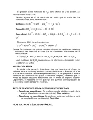 Se precisan tantas moléculas de H
2
O como átomos de O se pierdan. Así
habrá el mismo nº de O e H.
Tercera: Ajustar el nº de electrones de forma que al sumar las dos
semirreacciones, éstos desaparezcan:
Oxidación: 2 x (Cr
3+
+ 8 OH
–
→ CrO
4
2–
+ 4 H
2
O + 3e
–
)
Reducción: ClO
3
–
+ 3 H
2
O + 6e
–
→ Cl
–
+ 6 OH
–
Reac. global: 2 Cr
3+
+ 16 OH
–
+ ClO
3
–
+ 3 H
2
O → 2 CrO
4
2–
+ 8 H
2
O + Cl
–
+ 6
OH
–
Eliminando 6 OH
–
de ambos miembros:
2 Cr
3+
+ 10 OH
–
+ ClO
3
–
→ 2 CrO
4
2–
+ 5 H
2
O + Cl
–
Cuarta: Escribir la reacción química completa utilizando los coeficientes hallados y
aña-diendo las moléculas o iones que no intervienen directamente en la
reacción redox:
1 Cr
2
(SO
4
)
3
+ 1 KClO
3
+ 10 KOH → 2 K
2
CrO
4
+ 5 H
2
O + 1 KCl + 3 K
2
SO
4
Las 3 moléculas de K
2
SO
4
(sustancia que no interviene en la reacción redox)
se obtienen por tanteo.
VALORACIÓN REDOX
Es similar a la valoración ácido base. Hay que determinar el número de
moles de especie oxidante y reductora que reaccionan entre sí. Para ello, si “a” es
el nº de electro-nes que captura la especie oxidante y “b” los que pierde la especie
reductora, sin necesi-dad de ajustar la ecuación completa, sabremos que “a”
moles de especie reductora reac-cionan con “b” moles de especie oxidante.
Lógicamente, es necesario conocer qué espe-cies químicas son los productos de
la reacción y no sólo conocer los reactivos.
TIPOS DE REACCIONES REDOX (SEGÚN SU ESPONTANEIDAD).
• Reacciones espontáneas: Se produce energía eléctrica a partir de la
energía li-berada en una reacción química): Pilas voltaicas
• Reacciones no espontáneas: Se producen sustancias químicas a partir
de energía eléctrica suministrada): Electrólisis
PILAS VOLTAICAS (CÉLULAS GALVÁNICAS).
 