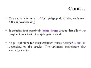 Cont…
• Catalase is a tetramer of four polypeptide chains, each over
500 amino acids long
• It contains four porphyrin heme (iron) groups that allow the
enzyme to react with the hydrogen peroxide
• he pH optimum for other catalases varies between 4 and 11
depending on the species. The optimum temperature also
varies by species.
 