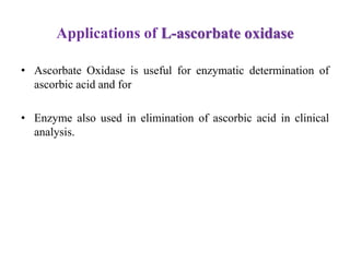 Applications of L-ascorbate oxidase
• Ascorbate Oxidase is useful for enzymatic determination of
ascorbic acid and for
• Enzyme also used in elimination of ascorbic acid in clinical
analysis.
 