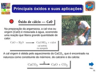 Na preparação da argamassa, a cal viva ou virgem (CaO) é misturada à água, ocorrendo uma reação que libera grande quantidade de calor: A cal virgem é obtida pelo aquecimento do CaCO 3 , que é encontrado na natureza como constituinte do mármore, do calcário e da calcita: Principais óxidos e suas aplicações 