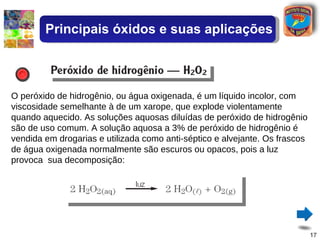 O peróxido de hidrogênio, ou água oxigenada, é um líquido incolor, com viscosidade semelhante à de um xarope, que explode violentamente quando aquecido. As soluções aquosas diluídas de peróxido de hidrogênio são de uso comum. A solução aquosa a 3% de peróxido de hidrogênio é vendida em drogarias e utilizada como anti-séptico e alvejante. Os frascos de água oxigenada normalmente são escuros ou opacos, pois a luz provoca  sua decomposição: Principais óxidos e suas aplicações 