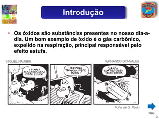 Os óxidos são substâncias presentes no nosso dia-a-dia. Um bom exemplo de óxido é o gás carbônico, expelido na respiração, principal responsável pelo efeito estufa. Introdução 