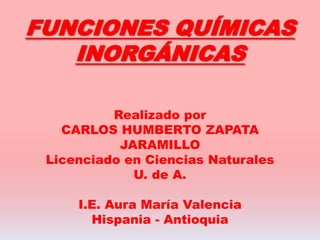 FUNCIONES QUÍMICAS
INORGÁNICAS
Realizado por
CARLOS HUMBERTO ZAPATA
JARAMILLO
Licenciado en Ciencias Naturales
U. de A.
I.E. Aura María Valencia
Hispania - Antioquia
 