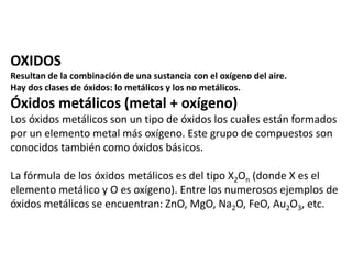 OXIDOS 
Resultan de la combinación de una sustancia con el oxígeno del aire. 
Hay dos clases de óxidos: lo metálicos y los no metálicos. 
Óxidos metálicos (metal + oxígeno) 
Los óxidos metálicos son un tipo de óxidos los cuales están formados 
por un elemento metal más oxígeno. Este grupo de compuestos son 
conocidos también como óxidos básicos. 
La fórmula de los óxidos metálicos es del tipo X2On (donde X es el 
elemento metálico y O es oxígeno). Entre los numerosos ejemplos de 
óxidos metálicos se encuentran: ZnO, MgO, Na2O, FeO, Au2O3, etc. 
 