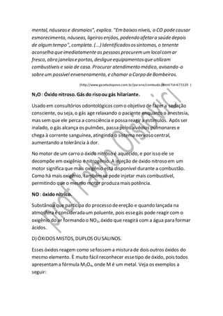 mental, náusease desmaios", explica. "Em baixos níveis, o CO pode causar
esmorecimento, náuseas, ligeirosenjôos, podendo afetara saúde depois
de algum tempo", completa. (...) Identificadosossintomas, o tenente
aconselha que imediatamente as pessoas procurem um localcom ar
fresco, abra janelase portas, desligue equipamentosque utilizam
combustíveis e saia de casa. Procurar atendimento médico, avisando-o
sobre um possível envenenamento, e chamar o Corpo de Bombeiros.
(http://www.gazetadopovo.com.br/parana/conteudo.phtml?id=673120 )
N2O : Óxido nitroso. Gás do risoou gás hilariante.
Usado em consultórios odontológicos como objetivo de fazer a sedação
consciente, ou seja, o gás age relaxando o paciente enquanto o anestesia,
mas sem que ele perca a consciência e possa reagir a estímulos. Após ser
inalado, o gás alcança os pulmões, passa pelos alvéolos pulmonares e
chega à corrente sanguínea, atingindo o sistema nervoso central,
aumentando a tolerância à dor.
No motor de um carro o óxido nitroso é aquecido, e por isso ele se
decompõe em oxigênio e nitrogênio. A injeção de óxido nitroso em um
motor significaque mais oxigênio está disponível durante a combustão.
Como há mais oxigênio, também se pode injetar mais combustível,
permitindo que o mesmo motor produza mais potência.
NO : óxido nítrico.
Substância que participa do processo deereção e quando lançada na
atmosfera é considerada um poluente, pois essegás pode reagir com o
oxigênio do ar formando o NO2, óxido que reagirá com a água para formar
ácidos.
D) ÓXIDOS MISTOS, DUPLOS OUSALINOS.
Esses óxidos reagem como sefossem a mistura de dois outros óxidos do
mesmo elemento. È muito fácil reconhecer essetipo de óxido, pois todos
apresentama fórmula M3O4, onde M é um metal. Veja os exemplos a
seguir:
 