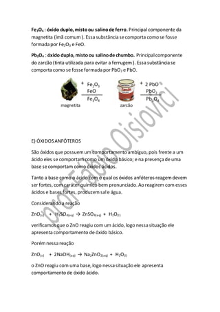 Fe3O4 : óxido duplo, mistoou salinode ferro. Principal componente da
magnetita (ímã comum). Essa substância secomporta como se fosse
formada por Fe2O3 e FeO.
Pb3O4 : óxido duplo, mistoou salinode chumbo. Principalcomponente
do zarcão (tinta utilizada para evitar a ferrugem). Essa substância se
comporta como se fosseformada por PbO2 e PbO.
E) ÓXIDOSANFÓTEROS
São óxidos que possuemum comportamento ambíguo, pois frente a um
ácido eles se comportamcomo um óxido básico; e na presençade uma
base secomportam como óxidos ácidos.
Tanto a base como o ácido com o qual os óxidos anfóteros reagemdevem
ser fortes, com caráter químico bem pronunciado. Ao reagirem com esses
ácidos e bases fortes, produzem sale água.
Considerando a reação
ZnO(s) + H2SO4(aq) → ZnSO4(aq) + H2O(l)
verificamos que o ZnO reagiu com um ácido, logo nessa situação ele
apresenta comportamento de óxido básico.
Porémnessa reação
ZnO(s) + 2NaOH(aq) → Na2ZnO2(aq) + H2O(l)
o ZnO reagiu com uma base, logo nessa situação ele apresenta
comportamento de óxido ácido.
 