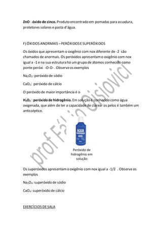 ZnO : óxido de zinco. Produto encontrado em pomadas para assadura,
protetores solares e pasta d’água.
F) ÓXIDOS ANORMAIS –PERÓXIDOSESUPERÓXIDOS
Os óxidos que apresentam o oxigênio com nox diferente de -2 são
chamados de anormais. Os peróxidos apresentamo oxigênio com nox
igual a -1 e na sua estrutura há um grupo de átomos conhecido como
ponte peróxi -O-O- . Observeos exemplos
Na2O2: peróxido de sódio
CaO2: peróxido de cálcio
O peróxido de maior importância é o
H2O2 : peróxidode hidrogênio. Em solução é conhecido como água
oxigenada, que além de ter a capacidade de clarear os pelos é também um
antisséptico.
Os superóxidos apresentamo oxigênio com nox igual a -1/2 . Observeos
exemplos
Na2O4: superóxido de sódio
CaO4: superóxido de cálcio
EXERCÍCIOS DESALA
 