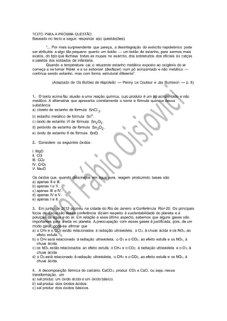 TEXTO PARA A PRÓXIMA QUESTÃO:
Baseado no texto a seguir, responda a(s) questão(ões)
“... Por mais surpreendente que pareça, a desintegração do exército napoleônico pode
ser atribuída a algo tão pequeno quanto um botão — um botão de estanho, para sermos mais
exatos, do tipo que fechava todas as roupas no exército, dos sobretudos dos oficiais às calças
e paletós dos soldados de infantaria.
Quando a temperatura cai, o reluzente estanho metálico exposto ao oxigênio do ar
começa a se tornar friável e a se esboroar (desfazer) num pó acinzentado e não metálico —
continua sendo estanho, mas com forma estrutural diferente”.
(Adaptado de Os Botões de Napoleão — Penny Le Couteur e Jay Burreson — p. 8).
1. O texto acima faz alusão a uma reação química, cujo produto é um pó acinzentado e não
metálico. A alternativa que apresenta corretamente o nome e fórmula química dessa
substância
a) cloreto de estanho de fórmula 2SnC .l
b) estanho metálico de fórmula o
Sn .
c) óxido de estanho VI de fórmula 2 3Sn O .
d) peróxido de estanho de fórmula 3 2Sn O .
e) óxido de estanho II de fórmula SnO.
2. Considere os seguintes óxidos:
I. MgO
II. CO
III. CO2
IV. CrO3
V. Na2O
Os óxidos que, quando dissolvidos em água pura, reagem produzindo bases são
a) apenas II e III.
b) apenas I e V.
c) apenas III e IV.
d) apenas IV e V.
e) apenas I e II.
3. Em junho de 2012 ocorreu na cidade do Rio de Janeiro a Conferência Rio+20. Os principais
focos de discussão dessa conferência diziam respeito à sustentabilidade do planeta e à
poluição da água e do ar. Em relação a esse último aspecto, sabemos que alguns gases são
importantes para a vida no planeta. A preocupação com esses gases é justificada, pois, de um
modo geral, pode-se afirmar que
a) o CH4 e o CO2 estão relacionados à radiação ultravioleta, o O3, à chuva ácida e os NOx, ao
efeito estufa.
b) o CH4 está relacionado à radiação ultravioleta, o O3 e o CO2, ao efeito estufa e os NOx, à
chuva ácida.
c) os NOx estão relacionados ao efeito estufa, o CH4 e o CO2, à radiação ultravioleta e o O3, à
chuva ácida.
d) o O3 está relacionado à radiação ultravioleta, o CH4 e o CO2, ao efeito estufa e os NOx, à
chuva ácida.
4. A decomposição térmica do calcário, CaCO3, produz CO2 e CaO, ou seja, nessa
transformação, um
a) sal produz um óxido ácido e um óxido básico.
b) sal produz dois óxidos ácidos.
c) sal produz dois óxidos básicos.
 