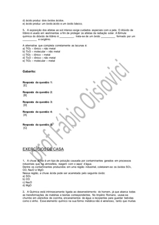 d) ácido produz dois óxidos ácidos.
e) ácido produz um óxido ácido e um óxido básico.
5. A exposição dos atletas ao sol intenso exige cuidados especiais com a pele. O dióxido de
titânio é usado em vestimentas a fim de proteger os atletas da radiação solar. A fórmula
química do dióxido de titânio é __________, trata-se de um óxido __________ formado por um
__________ e oxigênio.
A alternativa que completa corretamente as lacunas é:
a) TiO2 – iônico – não metal
b) Ti2O – molecular – não metal
c) TiO2 – iônico – metal
d) Ti2O – iônico – não metal
e) TiO2 – molecular – metal
Gabarito:
Resposta da questão 1:
[E]
Resposta da questão 2:
[B]
Resposta da questão 3:
[D]
Resposta da questão 4:
[A]
Resposta da questão 5:
[C]
EXERCÍCIOSDE CASA
1. A chuva ácida é um tipo de poluição causada por contaminantes gerados em processos
industriais que, na atmosfera, reagem com o vapor d’água.
Dentre os contaminantes produzidos em uma região industrial, coletaram-se os óxidos SO3,
CO, Na2O e MgO.
Nessa região, a chuva ácida pode ser acarretada pelo seguinte óxido:
a) SO3
b) CO
c) Na2O
d) MgO
2. A Química está intrinsecamente ligada ao desenvolvimento do homem, já que abarca todas
as transformações de matérias e teorias correspondentes. No Império Romano, usava-se
chumbo em utensílios de cozinha, encanamentos de água e recipientes para guardar bebidas
como o vinho. Esse elemento químico na sua forma metálica não é venenoso, tanto que muitas
 