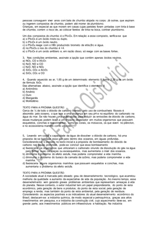 pessoas conseguem viver anos com bala de chumbo alojada no corpo. Já outras, que aspiram
ou ingerem compostos de chumbo, podem até morrer de plumbismo.
Crianças, em especial as que moram em casas cujas paredes foram pintadas com tinta à base
de chumbo, correm o risco de, ao colocar farelos de tinta na boca, contrair plumbismo.
Um dos compostos do chumbo é o Pb3O4. Em relação a esse composto, verifica-se que
a) o Pb3O4 é um óxido misto ou duplo.
b) o Pb3O4 é um óxido neutro.
c) o Pb3O4 reage com o HBr produzindo brometo de etila,Br2 e água.
d) no Pb3O4 o nox do chumbo é +4.
e) o Pb3O4 é um oxido anfótero e, em razão disso, só reage com as bases fortes.
3. Nas condições ambientes, assinale a opção que contém apenas óxidos neutros.
a) NO2, CO e Aℓ2O3
b) N2O, NO e CO
c) N2O, NO e NO2
d) SiO2, CO2 e Aℓ2O3
e) SiO2, CO2 e CO
4. Quando aquecido ao ar, 1,65 g de um determinado elemento X forma 2,29 g de um óxido
de fórmula X3O4.
Das alternativas abaixo, assinale a opção que identifica o elemento X.
a) Antimônio
b) Arsênio
c) Ouro
d) Manganês
e) Molibdênio
TEXTO PARA A PRÓXIMA QUESTÃO:
Cerca de ¼ de todo o dióxido de carbono liberado pelo uso de combustíveis fósseis é
absorvido pelo oceano, o que leva a uma mudança em seu pH e no equilíbrio do carbonato na
água do mar. Se não houver uma ação rápida para reduzir as emissões de dióxido de carbono,
essas mudanças podem levar a um impacto devastador em muitos organismos que possuem
esqueletos, conchas e revestimentos, como os corais, os moluscos, os que vivem no plâncton,
e no ecossistema marinho como um todo.
5. Levando em conta a capacidade da água de dissolver o dióxido de carbono, há uma
proposta de se bombear esse gás para dentro dos oceanos, em águas profundas.
Considerando-se o exposto no texto inicial e a proposta de bombeamento do dióxido de
carbono nas águas profundas, pode-se concluir que esse bombeamento
a) favoreceria os organismos que utilizariam o carbonato oriundo da dissolução do gás na água
para formar suas carapaças ou exoesqueletos, mas aumentaria o nível dos oceanos.
b) diminuiria o problema do efeito estufa, mas poderia comprometer a vida marinha.
c) diminuiria o problema do buraco da camada de ozônio, mas poderia comprometer a vida
marinha.
d) favoreceria alguns organismos marinhos que possuem esqueletos e conchas, mas
aumentaria o problema do efeito estufa.
TEXTO PARA A PRÓXIMA QUESTÃO:
A sociedade atual é marcada pelo elevado grau de desenvolvimento tecnológico, que acarretou
melhoria da qualidade e aumento da expectativa de vida da população. Ao mesmo tempo, esse
desenvolvimento vem gerando graves problemas ambientais que representam ameaças à vida
do planeta. Nesse contexto, o setor industrial tem um papel preponderante, do ponto de vista
econômico, pela geração de bens e produtos; do ponto de vista social, pela geração de
emprego e renda; mas também do ponto de vista ambiental, pela geração de resíduos.
Considerando os aspectos positivos e os indicadores do atual desenvolvimento econômico do
Brasil, destacam-se: a indústria química, de modo especial a petroquímica, graças aos altos
investimentos em pesquisa, e a indústria da construção civil, cujo aquecimento deve-se, em
grande parte, aos investimentos públicos em infraestrutura e habitação. Na indústria
 