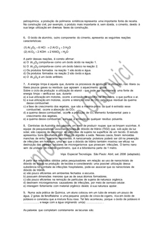 petroquímica, a produção de polímeros sintéticos representa uma importante fonte de receita.
Na construção civil, por exemplo, o produto mais importante é, sem dúvida, o cimento, devido à
sua larga utilização em diversas fases da construção.
6. O óxido de alumínio, outro componente do cimento, apresenta as seguintes reações
características:
2 3 3 2
3 2 2
(1) A O 6 HC 2 A C 3 H O
(2) A O 2 KOH 2 KAIO H O
  
  
l l l l
l
A partir dessas reações, é correto afirmar:
a) O 2 3A Ol comporta-se como um óxido ácido na reação 1.
b) O 2 3A Ol comporta-se como um óxido básico na reação 2.
c) Os produtos formados na reação 1 são ácido e água.
d) Os produtos formados na reação 2 são óxido e água.
e) O 2 3A Ol é um óxido anfótero.
7. A energia limpa é aquela que, durante os processos de produção e utilização, não libera ou
libera poucos gases ou resíduos que agravam o aquecimento global.
Sobre o ciclo de produção e utilização do etanol - que pode ser considerado uma fonte de
energia limpa – verifica-se que, durante
a) a sua utilização em motores, ocorre a emissão de clorofila na atmosfera, o que purifica o ar.
b) a sua utilização em motores, ocorre a retenção total do CO2 pela água residual da queima
desse combustível.
c) a fase de crescimento dos vegetais, que são a matéria-prima da qual é extraído esse
combustível, ocorre a absorção do CO2.
d) a queima desse combustível, ocorre a produção de O2, elemento fundamental para o
crescimento dos vegetais.
e) a queima desse combustível, evita-se a emissão de qualquer resíduo poluente.
8. Cientistas da Austrália descobriram um meio de produzir roupas que se limpam sozinhas. A
equipe de pesquisadores usou nanocristais de dióxido de titânio (TiO2) que, sob ação da luz
solar, são capazes de decompor as partículas de sujeira na superfície de um tecido. O estudo
apresentou bons resultados com fibras de algodão e seda. Nesses casos, foram removidas
manchas de vinho, bastante resistentes. A nanocamada protetora poderá ser útil na prevenção
de infecções em hospitais, uma vez que o dióxido de titânio também mostrou ser eficaz na
destruição das paredes celulares de microrganismos que provocam infecções. O termo nano
vem da unidade de medida nanômetro, que é a bilionésima parte de 1 metro.
Veja. Especial Tecnologia. São Paulo: Abril, set. 2008 (adaptado).
A partir dos resultados obtidos pelos pesquisadores em relação ao uso de nanocristais de
dióxido de titânio na produção de tecidos e considerando uma possível utilização dessa
substância no combate às infecções hospitalares, pode-se associar que os nanocristais de
dióxido de titânio
a) são pouco eficientes em ambientes fechados e escuros.
b) possuem dimensões menores que as de seus átomos formadores.
c) são pouco eficientes na remoção de partículas de sujeira de natureza orgânica.
d) destroem microrganismos causadores de infecções, por meio de osmose celular.
e) interagem fortemente com material orgânico devido à sua natureza apolar.
9. Numa aula prática de Química, um aluno colocou em um tubo de ensaio um pouco de
água, 2 gotas de fenolftaleína e uma pequena porção de cinza de cigarro, rica em óxido de
potássio e constatou que a mistura ficou rosa. Tal fato aconteceu, porque o óxido de potássio é
.................... e reage com a água originando um(a) .................... .
As palavras que completam corretamente as lacunas são
 