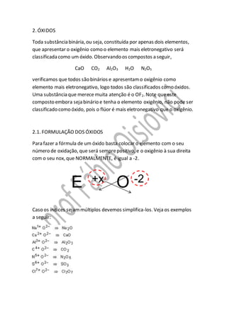 2. ÓXIDOS
Toda substância binária, ou seja, constituída por apenas dois elementos,
que apresentar o oxigênio como o elemento mais eletronegativo será
classificada como um óxido. Observando os compostos a seguir,
CaO CO2 Al2O3 H2O N2O5
verificamos que todos são binários e apresentamo oxigênio como
elemento mais eletronegativo, logo todos são classificados como óxidos.
Uma substância que merece muita atenção é o OF2. Note que este
composto embora seja binário e tenha o elemento oxigênio, não pode ser
classificado como óxido, pois o flúor é mais eletronegativo que o oxigênio.
2.1. FORMULAÇÃO DOS ÓXIDOS
Para fazer a fórmula de um óxido basta colocar o elemento com o seu
número de oxidação, que será semprepositivo, e o oxigênio à sua direita
com o seu nox, que NORMALMENTE, é igual a -2.
Caso os índices sejammúltiplos devemos simplifica-los. Veja os exemplos
a seguir:
 