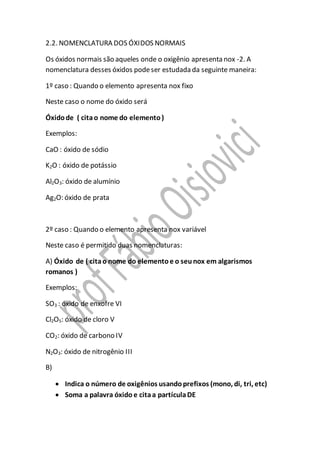 2.2. NOMENCLATURA DOS ÓXIDOS NORMAIS
Os óxidos normais são aqueles onde o oxigênio apresenta nox -2. A
nomenclatura desses óxidos podeser estudada da seguinte maneira:
1º caso : Quando o elemento apresenta nox fixo
Neste caso o nome do óxido será
Óxidode ( citao nome do elemento)
Exemplos:
CaO : óxido de sódio
K2O : óxido de potássio
Al2O3: óxido de alumínio
Ag2O: óxido de prata
2º caso : Quando o elemento apresenta nox variável
Neste caso é permitido duas nomenclaturas:
A) Óxido de ( citao nome do elementoe o seunox em algarismos
romanos )
Exemplos:
SO3 : óxido de enxofre VI
Cl2O5: óxido de cloro V
CO2: óxido de carbono IV
N2O3: óxido de nitrogênio III
B)
 Indica o número de oxigênios usandoprefixos (mono, di, tri, etc)
 Soma a palavra óxido e citaa partículaDE
 