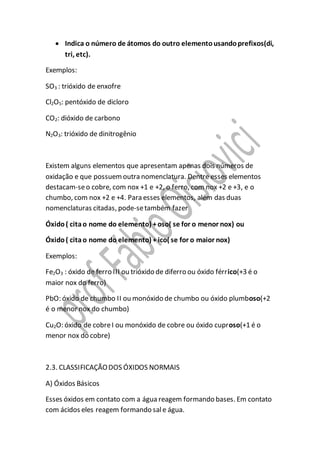  Indica o número de átomos do outro elementousandoprefixos(di,
tri, etc).
Exemplos:
SO3 : trióxido de enxofre
Cl2O5: pentóxido de dicloro
CO2: dióxido de carbono
N2O3: trióxido de dinitrogênio
Existem alguns elementos que apresentam apenas dois números de
oxidação e que possuemoutra nomenclatura. Dentre esses elementos
destacam-seo cobre, com nox +1 e +2, o ferro, com nox +2 e +3, e o
chumbo, com nox +2 e +4. Para esses elementos, além das duas
nomenclaturas citadas, pode-setambém fazer
Óxido( citao nome do elemento) +oso( se for o menor nox) ou
Óxido( citao nome do elemento) + ico( se for o maior nox)
Exemplos:
Fe2O3 : óxido de ferro III ou trióxido de diferro ou óxido férrico(+3 é o
maior nox do ferro)
PbO: óxido de chumbo II ou monóxido de chumbo ou óxido plumboso(+2
é o menor nox do chumbo)
Cu2O: óxido de cobreI ou monóxido de cobre ou óxido cuproso(+1 é o
menor nox do cobre)
2.3. CLASSIFICAÇÃODOS ÓXIDOS NORMAIS
A) Óxidos Básicos
Esses óxidos em contato com a água reagem formando bases. Em contato
com ácidos eles reagem formando sale água.
 