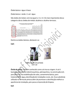 Óxido básico + água→ base
Óxido básico + ácido → sal + água
São óxidos de metais comnox igual a +1 e +2. Os mais importantes dessa
categoria são os óxidos de metais alcalinos e alcalino-terrosos.
Dentre os óxidos básicos, destacam-se:
CaO :
Óxidode cálcio, também conhecido como cal viva ou virgem. A cal é
bastante utilizada na indústria química, petroquímica, na construção civil,
para pinturas, na estabilização de solos, saneamento básico, para
tratamento de água, desinfecção de instalações rurais, etc. Essa substância
utilizada na forma de pintura além de promover a desinfecção melhora a
aparência da instalação, pois passa a impressão de limpeza.
K2O:
 