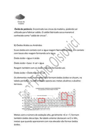 Óxidode potássio. Encontrado nas cinzas da madeira, podendo ser
utilizado para fabricar sabão. O sabão fabricado sessa maneira é
conhecido como “sabão de cinzas”.
B) Óxidos Ácidos ou Anidridos
Esses óxidos em contato com a água reagem formando ácidos. Em contato
com bases eles reagem formando sal e água.
Óxido ácido + água→ ácido
Óxido ácido + base → sal + água
Reagem também com os óxidos básicos formando sais
Óxido ácido + Óxido básico → sal
Os elementos mais importantes que formamóxidos ácidos se situam, na
tabela periódica, na extremidade oposta aos metais alcalinos e alcalino-
terrosos.
Metais com o número de oxidação alto, geralmente +6 e + 7, formam
também óxidos dessetipo. Na tabela anterior destacam-seCr e Mn,
metais que quando apareceremcom nox elevado vão formar óxidos
ácidos.
 