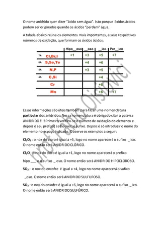 O nome anidrido quer dizer “ácido sem água”. Isto porque óxidos ácidos
podem ser originados quando os ácidos “perdem” água.
A tabela abaixo reúne os elementos mais importantes, e seus respectivos
números de oxidação, que formamos óxidos ácidos.
Essas informações são úteis também para fazer uma nomenclatura
particular dos anidridos. Nessa nomenclatura é obrigado citar a palavra
ANIDRIDO !!!! Primeiro verifica-seo número de oxidação do elemento e
depois o seu prefixo( se houver) e sufixo. Depois é só introduzir o nome do
elemento no espaço indicado. Observeos exemplos a seguir:
Cl2O5 : o nox do cloro é igual a +5, logo no nome aparecerá o sufixo _ ico.
O nome então será ANIDRIDOCLÓRICO.
Cl2O : o nox do cloro é igual a +1, logo no nome aparecerá o prefixo
hipo ___ e o sufixo _ oso. O nome então será ANIDRIDO HIPOCLOROSO.
SO2 : o nox do enxofre é igual a +4, logo no nome aparecerá o sufixo
_oso. O nome então será ANIDRIDO SULFUROSO.
SO3 : o nox do enxofre é igual a +6, logo no nome aparecerá o sufixo _ ico.
O nome então será ANIDRIDOSULFÚRICO.
 