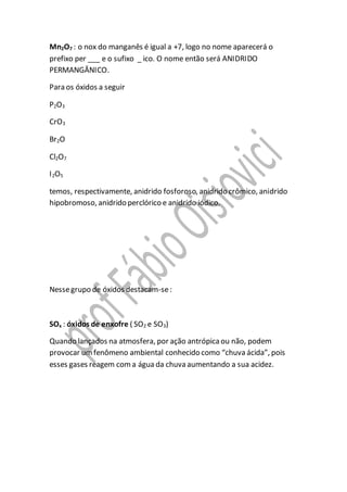 Mn2O7 : o nox do manganês é igual a +7, logo no nome aparecerá o
prefixo per ___ e o sufixo _ ico. O nome então será ANIDRIDO
PERMANGÂNICO.
Para os óxidos a seguir
P2O3
CrO3
Br2O
Cl2O7
I2O5
temos, respectivamente, anidrido fosforoso, anidrido crômico, anidrido
hipobromoso, anidrido perclórico e anidrido iódico.
Nessegrupo de óxidos destacam-se:
SOx : óxidos de enxofre ( SO2 e SO3)
Quando lançados na atmosfera, por ação antrópicaou não, podem
provocar umfenômeno ambiental conhecido como “chuva ácida”, pois
esses gases reagem coma água da chuva aumentando a sua acidez.
 