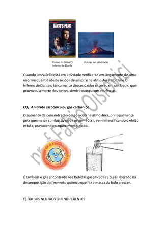 Quando um vulcão está em atividade verifica-seum lançamento de uma
enorme quantidade de óxidos de enxofre na atmosfera. No filme O
Inferno deDante o lançamento desses óxidos ocorreu em um lago o que
provocou a morte dos peixes, dentre outras consequências.
CO2: Anidridocarbônicoou gás carbônico.
O aumento da concentração desseóxido na atmosfera, principalmente
pela queima de combustíveis de origem fóssil, vem intensificando o efeito
estufa, provocando o aquecimento global.
É também o gás encontrado nas bebidas gaseificadas e o gás liberado na
decomposição do fermento químico que faz a massa do bolo crescer.
C) ÓXIDOS NEUTROS OUINDIFERENTES
 