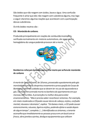 São óxidos que não reagem com ácidos, bases e água. Uma confusão
frequente é achar que eles não reagem com substância alguma, mas logo
a seguir citaremos algumas reações que acontecem com a participação
dessas substâncias.
Os três óxidos neutros são :
CO : Monóxidode carbono.
Produzido principalmente em reações de combustão incompleta,
verificada normalmente em motores automotivos, ele reage com a
hemoglobina do sanguepodendo provocar até a morte.
Bombeiros reforçamcuidados para evitar morte por asfixiade monóxido
de carbono
A morte de Carina Pissetti, de 18 anos, provocada supostamente pelo gás
monóxido de carbono, despertounovamente a preocupaçãodo Corpo de
Bombeirossobre os cuidadosque se devem ter no uso de aquecedoresa
gás. Carina foi encontrada morta no banheiro do apartamento em que
morava, em Curitiba. A prevenção é a melhor dica para evitar
envenenamentos. "Masé preciso saber reconhecer sintomas. Por exemplo,
em níveis moderadoso COpode causar doresde cabeça, enjôos, confusão
mental, náusease desmaios", explica. "Em baixos níveis, o CO pode causar
esmorecimento, náuseas, ligeirosenjôos, podendo afetara saúde depois
de algum tempo", completa. (...) Identificadosossintomas, o tenente
aconselha que imediatamente as pessoas procurem um localcom ar
fresco, abra janelase portas, desligue equipamentosque utilizam
 