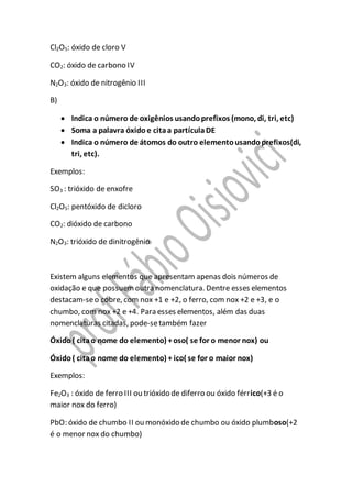 Cl2O5: óxido de cloro V
CO2: óxido de carbono IV
N2O3: óxido de nitrogênio III
B)
 Indica o número de oxigênios usandoprefixos (mono, di, tri, etc)
 Soma a palavra óxido e citaa partículaDE
 Indica o número de átomos do outro elementousandoprefixos(di,
tri, etc).
Exemplos:
SO3 : trióxido de enxofre
Cl2O5: pentóxido de dicloro
CO2: dióxido de carbono
N2O3: trióxido de dinitrogênio
Existem alguns elementos que apresentam apenas dois números de
oxidação e que possuemoutra nomenclatura. Dentre esses elementos
destacam-seo cobre, com nox +1 e +2, o ferro, com nox +2 e +3, e o
chumbo, com nox +2 e +4. Para esses elementos, além das duas
nomenclaturas citadas, pode-setambém fazer
Óxido( citao nome do elemento) +oso( se for o menor nox) ou
Óxido( citao nome do elemento) + ico( se for o maior nox)
Exemplos:
Fe2O3 : óxido de ferro III ou trióxido de diferro ou óxido férrico(+3 é o
maior nox do ferro)
PbO: óxido de chumbo II ou monóxido de chumbo ou óxido plumboso(+2
é o menor nox do chumbo)
 