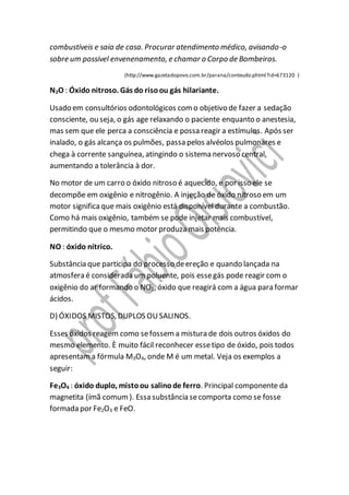 combustíveis e saia de casa. Procurar atendimento médico, avisando-o
sobre um possível envenenamento, e chamar o Corpo de Bombeiros.
(http://www.gazetadopovo.com.br/parana/conteudo.phtml?id=673120 )
N2O : Óxido nitroso. Gás do risoou gás hilariante.
Usado em consultórios odontológicos como objetivo de fazer a sedação
consciente, ou seja, o gás age relaxando o paciente enquanto o anestesia,
mas sem que ele perca a consciência e possa reagir a estímulos. Após ser
inalado, o gás alcança os pulmões, passa pelos alvéolos pulmonares e
chega à corrente sanguínea, atingindo o sistema nervoso central,
aumentando a tolerância à dor.
No motor de um carro o óxido nitroso é aquecido, e por isso ele se
decompõe em oxigênio e nitrogênio. A injeção de óxido nitroso em um
motor significaque mais oxigênio está disponível durante a combustão.
Como há mais oxigênio, também se pode injetar mais combustível,
permitindo que o mesmo motor produza mais potência.
NO : óxido nítrico.
Substância que participa do processo deereção e quando lançada na
atmosfera é considerada um poluente, pois essegás pode reagir com o
oxigênio do ar formando o NO2, óxido que reagirá com a água para formar
ácidos.
D) ÓXIDOS MISTOS, DUPLOS OUSALINOS.
Esses óxidos reagem como sefossema mistura de dois outros óxidos do
mesmo elemento. È muito fácil reconhecer essetipo de óxido, pois todos
apresentama fórmula M3O4, onde M é um metal. Veja os exemplos a
seguir:
Fe3O4 : óxido duplo, mistoou salinode ferro. Principal componente da
magnetita (ímã comum). Essa substância secomporta como se fosse
formada por Fe2O3 e FeO.
 