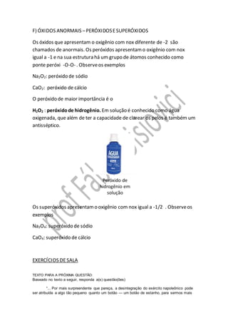 F) ÓXIDOS ANORMAIS –PERÓXIDOSESUPERÓXIDOS
Os óxidos que apresentam o oxigênio com nox diferente de -2 são
chamados de anormais. Os peróxidos apresentamo oxigênio com nox
igual a -1 e na sua estrutura há um grupo de átomos conhecido como
ponte peróxi -O-O- . Observeos exemplos
Na2O2: peróxido de sódio
CaO2: peróxido de cálcio
O peróxido de maior importância é o
H2O2 : peróxidode hidrogênio. Em solução é conhecido como água
oxigenada, que além de ter a capacidade de clarear os pelos é também um
antisséptico.
Os superóxidos apresentamo oxigênio com nox igual a -1/2 . Observeos
exemplos
Na2O4: superóxido de sódio
CaO4: superóxido de cálcio
EXERCÍCIOS DESALA
TEXTO PARA A PRÓXIMA QUESTÃO:
Baseado no texto a seguir, responda a(s) questão(ões)
“... Por mais surpreendente que pareça, a desintegração do exército napoleônico pode
ser atribuída a algo tão pequeno quanto um botão — um botão de estanho, para sermos mais
 