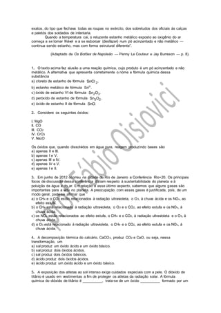 exatos, do tipo que fechava todas as roupas no exército, dos sobretudos dos oficiais às calças
e paletós dos soldados de infantaria.
Quando a temperatura cai, o reluzente estanho metálico exposto ao oxigênio do ar
começa a se tornar friável e a se esboroar (desfazer) num pó acinzentado e não metálico —
continua sendo estanho, mas com forma estrutural diferente”.
(Adaptado de Os Botões de Napoleão — Penny Le Couteur e Jay Burreson — p. 8).
1. O texto acima faz alusão a uma reação química, cujo produto é um pó acinzentado e não
metálico. A alternativa que apresenta corretamente o nome e fórmula química dessa
substância
a) cloreto de estanho de fórmula 2SnC .l
b) estanho metálico de fórmula o
Sn .
c) óxido de estanho VI de fórmula 2 3Sn O .
d) peróxido de estanho de fórmula 3 2Sn O .
e) óxido de estanho II de fórmula SnO.
2. Considere os seguintes óxidos:
I. MgO
II. CO
III. CO2
IV. CrO3
V. Na2O
Os óxidos que, quando dissolvidos em água pura, reagem produzindo bases são
a) apenas II e III.
b) apenas I e V.
c) apenas III e IV.
d) apenas IV e V.
e) apenas I e II.
3. Em junho de 2012 ocorreu na cidade do Rio de Janeiro a Conferência Rio+20. Os principais
focos de discussão dessa conferência diziam respeito à sustentabilidade do planeta e à
poluição da água e do ar. Em relação a esse último aspecto, sabemos que alguns gases são
importantes para a vida no planeta. A preocupação com esses gases é justificada, pois, de um
modo geral, pode-se afirmar que
a) o CH4 e o CO2 estão relacionados à radiação ultravioleta, o O3, à chuva ácida e os NOx, ao
efeito estufa.
b) o CH4 está relacionado à radiação ultravioleta, o O3 e o CO2, ao efeito estufa e os NOx, à
chuva ácida.
c) os NOx estão relacionados ao efeito estufa, o CH4 e o CO2, à radiação ultravioleta e o O3, à
chuva ácida.
d) o O3 está relacionado à radiação ultravioleta, o CH4 e o CO2, ao efeito estufa e os NOx, à
chuva ácida.
4. A decomposição térmica do calcário, CaCO3, produz CO2 e CaO, ou seja, nessa
transformação, um
a) sal produz um óxido ácido e um óxido básico.
b) sal produz dois óxidos ácidos.
c) sal produz dois óxidos básicos.
d) ácido produz dois óxidos ácidos.
e) ácido produz um óxido ácido e um óxido básico.
5. A exposição dos atletas ao sol intenso exige cuidados especiais com a pele. O dióxido de
titânio é usado em vestimentas a fim de proteger os atletas da radiação solar. A fórmula
química do dióxido de titânio é __________, trata-se de um óxido __________ formado por um
 