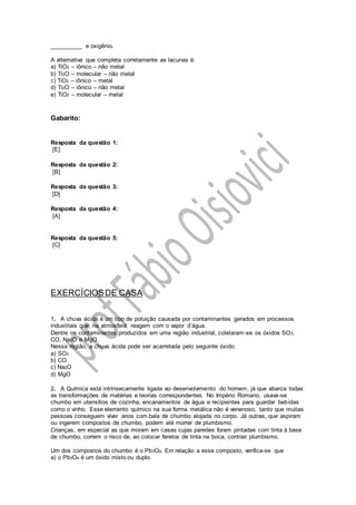 __________ e oxigênio.
A alternativa que completa corretamente as lacunas é:
a) TiO2 – iônico – não metal
b) Ti2O – molecular – não metal
c) TiO2 – iônico – metal
d) Ti2O – iônico – não metal
e) TiO2 – molecular – metal
Gabarito:
Resposta da questão 1:
[E]
Resposta da questão 2:
[B]
Resposta da questão 3:
[D]
Resposta da questão 4:
[A]
Resposta da questão 5:
[C]
EXERCÍCIOSDE CASA
1. A chuva ácida é um tipo de poluição causada por contaminantes gerados em processos
industriais que, na atmosfera, reagem com o vapor d’água.
Dentre os contaminantes produzidos em uma região industrial, coletaram-se os óxidos SO3,
CO, Na2O e MgO.
Nessa região, a chuva ácida pode ser acarretada pelo seguinte óxido:
a) SO3
b) CO
c) Na2O
d) MgO
2. A Química está intrinsecamente ligada ao desenvolvimento do homem, já que abarca todas
as transformações de matérias e teorias correspondentes. No Império Romano, usava-se
chumbo em utensílios de cozinha, encanamentos de água e recipientes para guardar bebidas
como o vinho. Esse elemento químico na sua forma metálica não é venenoso, tanto que muitas
pessoas conseguem viver anos com bala de chumbo alojada no corpo. Já outras, que aspiram
ou ingerem compostos de chumbo, podem até morrer de plumbismo.
Crianças, em especial as que moram em casas cujas paredes foram pintadas com tinta à base
de chumbo, correm o risco de, ao colocar farelos de tinta na boca, contrair plumbismo.
Um dos compostos do chumbo é o Pb3O4. Em relação a esse composto, verifica-se que
a) o Pb3O4 é um óxido misto ou duplo.
 