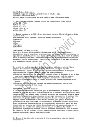 b) o Pb3O4 é um óxido neutro.
c) o Pb3O4 reage com o HBr produzindo brometo de etila,Br2 e água.
d) no Pb3O4 o nox do chumbo é +4.
e) o Pb3O4 é um oxido anfótero e, em razão disso, só reage com as bases fortes.
3. Nas condições ambientes, assinale a opção que contém apenas óxidos neutros.
a) NO2, CO e Aℓ2O3
b) N2O, NO e CO
c) N2O, NO e NO2
d) SiO2, CO2 e Aℓ2O3
e) SiO2, CO2 e CO
4. Quando aquecido ao ar, 1,65 g de um determinado elemento X forma 2,29 g de um óxido
de fórmula X3O4.
Das alternativas abaixo, assinale a opção que identifica o elemento X.
a) Antimônio
b) Arsênio
c) Ouro
d) Manganês
e) Molibdênio
TEXTO PARA A PRÓXIMA QUESTÃO:
Cerca de ¼ de todo o dióxido de carbono liberado pelo uso de combustíveis fósseis é
absorvido pelo oceano, o que leva a uma mudança em seu pH e no equilíbrio do carbonato na
água do mar. Se não houver uma ação rápida para reduzir as emissões de dióxido de carbono,
essas mudanças podem levar a um impacto devastador em muitos organismos que possuem
esqueletos, conchas e revestimentos, como os corais, os moluscos, os que vivem no plâncton,
e no ecossistema marinho como um todo.
5. Levando em conta a capacidade da água de dissolver o dióxido de carbono, há uma
proposta de se bombear esse gás para dentro dos oceanos, em águas profundas.
Considerando-se o exposto no texto inicial e a proposta de bombeamento do dióxido de
carbono nas águas profundas, pode-se concluir que esse bombeamento
a) favoreceria os organismos que utilizariam o carbonato oriundo da dissolução do gás na água
para formar suas carapaças ou exoesqueletos, mas aumentaria o nível dos oceanos.
b) diminuiria o problema do efeito estufa, mas poderia comprometer a vida marinha.
c) diminuiria o problema do buraco da camada de ozônio, mas poderia comprometer a vida
marinha.
d) favoreceria alguns organismos marinhos que possuem esqueletos e conchas, mas
aumentaria o problema do efeito estufa.
TEXTO PARA A PRÓXIMA QUESTÃO:
A sociedade atual é marcada pelo elevado grau de desenvolvimento tecnológico, que acarretou
melhoria da qualidade e aumento da expectativa de vida da população. Ao mesmo tempo, esse
desenvolvimento vem gerando graves problemas ambientais que representam ameaças à vida
do planeta. Nesse contexto, o setor industrial tem um papel preponderante, do ponto de vista
econômico, pela geração de bens e produtos; do ponto de vista social, pela geração de
emprego e renda; mas também do ponto de vista ambiental, pela geração de resíduos.
Considerando os aspectos positivos e os indicadores do atual desenvolvimento econômico do
Brasil, destacam-se: a indústria química, de modo especial a petroquímica, graças aos altos
investimentos em pesquisa, e a indústria da construção civil, cujo aquecimento deve-se, em
grande parte, aos investimentos públicos em infraestrutura e habitação. Na indústria
petroquímica, a produção de polímeros sintéticos representa uma importante fonte de receita.
Na construção civil, por exemplo, o produto mais importante é, sem dúvida, o cimento, devido à
sua larga utilização em diversas fases da construção.
6. O óxido de alumínio, outro componente do cimento, apresenta as seguintes reações
características:
 