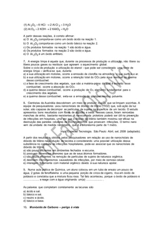 2 3 3 2
3 2 2
(1) A O 6 HC 2 A C 3 H O
(2) A O 2 KOH 2 KAIO H O
  
  
l l l l
l
A partir dessas reações, é correto afirmar:
a) O 2 3A Ol comporta-se como um óxido ácido na reação 1.
b) O 2 3A Ol comporta-se como um óxido básico na reação 2.
c) Os produtos formados na reação 1 são ácido e água.
d) Os produtos formados na reação 2 são óxido e água.
e) O 2 3A Ol é um óxido anfótero.
7. A energia limpa é aquela que, durante os processos de produção e utilização, não libera ou
libera poucos gases ou resíduos que agravam o aquecimento global.
Sobre o ciclo de produção e utilização do etanol - que pode ser considerado uma fonte de
energia limpa – verifica-se que, durante
a) a sua utilização em motores, ocorre a emissão de clorofila na atmosfera, o que purifica o ar.
b) a sua utilização em motores, ocorre a retenção total do CO2 pela água residual da queima
desse combustível.
c) a fase de crescimento dos vegetais, que são a matéria-prima da qual é extraído esse
combustível, ocorre a absorção do CO2.
d) a queima desse combustível, ocorre a produção de O2, elemento fundamental para o
crescimento dos vegetais.
e) a queima desse combustível, evita-se a emissão de qualquer resíduo poluente.
8. Cientistas da Austrália descobriram um meio de produzir roupas que se limpam sozinhas. A
equipe de pesquisadores usou nanocristais de dióxido de titânio (TiO2) que, sob ação da luz
solar, são capazes de decompor as partículas de sujeira na superfície de um tecido. O estudo
apresentou bons resultados com fibras de algodão e seda. Nesses casos, foram removidas
manchas de vinho, bastante resistentes. A nanocamada protetora poderá ser útil na prevenção
de infecções em hospitais, uma vez que o dióxido de titânio também mostrou ser eficaz na
destruição das paredes celulares de microrganismos que provocam infecções. O termo nano
vem da unidade de medida nanômetro, que é a bilionésima parte de 1 metro.
Veja. Especial Tecnologia. São Paulo: Abril, set. 2008 (adaptado).
A partir dos resultados obtidos pelos pesquisadores em relação ao uso de nanocristais de
dióxido de titânio na produção de tecidos e considerando uma possível utilização dessa
substância no combate às infecções hospitalares, pode-se associar que os nanocristais de
dióxido de titânio
a) são pouco eficientes em ambientes fechados e escuros.
b) possuem dimensões menores que as de seus átomos formadores.
c) são pouco eficientes na remoção de partículas de sujeira de natureza orgânica.
d) destroem microrganismos causadores de infecções, por meio de osmose celular.
e) interagem fortemente com material orgânico devido à sua natureza apolar.
9. Numa aula prática de Química, um aluno colocou em um tubo de ensaio um pouco de
água, 2 gotas de fenolftaleína e uma pequena porção de cinza de cigarro, rica em óxido de
potássio e constatou que a mistura ficou rosa. Tal fato aconteceu, porque o óxido de potássio é
.................... e reage com a água originando um(a) .................... .
As palavras que completam corretamente as lacunas são
a) ácido e sal.
b) básico e sal.
c) neutro e ácido.
d) básico e base.
10. Monóxido de Carbono – perigo à vista
 