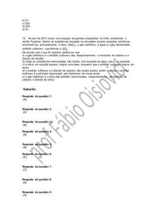 b) O2
c) CO2
d) SO2
e) H2
12. No ano de 2011 houve uma erupção de grandes proporções no Chile, envolvendo o
vulcão Puyehue. Dentre as substâncias lançadas na atmosfera durante erupções vulcânicas,
encontram-se, principalmente, a sílica 2(SiO ), o gás carbônico, a água e o gás denominado
anidrido sulfuroso, cuja fórmula é 2SO .
De acordo com o que foi exposto, verifica-se que
a) o gás carbônico e o anidrido sulfuroso são, respectivamente, o monóxido de carbono e o
dióxido de enxofre.
b) todas as substâncias mencionadas são óxidos, com exceção da água, que é um peróxido.
c) a sílica, em solução aquosa, origina uma base, enquanto que o anidrido sulfuroso origina um
ácido.
d) o anidrido sulfuroso e o dióxido de carbono são óxidos ácidos, porém somente o anidrido
sulfuroso é o principal responsável pelo fenômeno da chuva ácida.
e) o gás carbônico e a sílica são também denominados, respectivamente, de peróxido de
carbono e dióxido de silício.
Gabarito:
Resposta da questão 1:
[A]
Resposta da questão 2:
[A]
Resposta da questão 3:
[B]
Resposta da questão 4:
[D]
Resposta da questão 5:
[B]
Resposta da questão 6:
[E]
Resposta da questão 7:
[C]
Resposta da questão 8:
[A]
Resposta da questão 9:
[D]
 