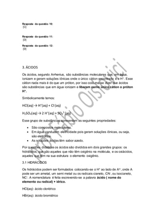 Resposta da questão 10:
[C]
Resposta da questão 11:
[D]
Resposta da questão 12:
[D]
3. ÁCIDOS
Os ácidos, segundo Arrhenius, são substâncias moleculares que, em água,
ionizam e geram soluções iônicas onde o único cátion encontrado é o H+. Esse
cátion nada mais é do que um próton, por isso costuma-se dizer que ácidos
são substâncias que em água ionizam e liberam como único cátion o próton
H+.
Simbolicamente temos:
HCl(aq) → H+
(aq) + Cl-
(aq)
H2SO4(aq) →2 H+
(aq) + SO4
2-
(aq)
Esse grupo de substâncias apresentam as seguintes propriedades:
 São compostos moleculares.
 Em água conduzem eletricidade pois geram soluções iônicas, ou seja,
são eletrólitos.
 As soluções ácidas têm sabor azedo.
Por questões didáticas os ácidos são divididos em dois grandes grupos: os
hidrácidos, que são aqueles que não têm oxigênio na molécula, e os oxiácidos,
aqueles que têm na sua estrutura o elemento oxigênio.
3.1 HIDRÁCIDOS
Os hidrácidos podem ser formulados colocando-se o H+ ao lado de Ax-, onde A
pode ser um ametal, um semi metal ou os radicais cianeto, CN-, ou isocianeto,
NC-. A nomenclatura é feita escrevendo-se a palavra ácido ( nome do
elemento ou radical) + ídrico.
HCl(aq): ácido clorídrico
HBr(aq): ácido bromídrico
 