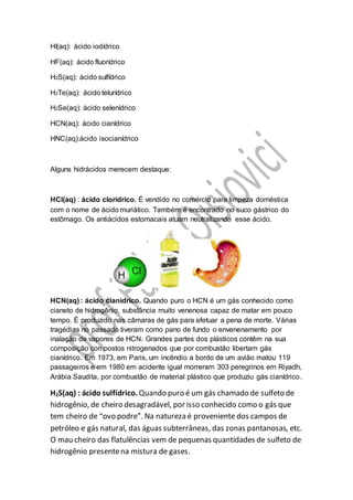 HI(aq): ácido iodídrico
HF(aq): ácido fluorídrico
H2S(aq): ácido sulfídrico
H2Te(aq): ácido telurídrico
H2Se(aq): ácido selenídrico
HCN(aq): ácido cianídrico
HNC(aq):ácido isocianídrico
Alguns hidrácidos merecem destaque:
HCl(aq) : ácido clorídrico. É vendido no comércio para limpeza doméstica
com o nome de ácido muriático. Também é encontrado no suco gástrico do
estômago. Os antiácidos estomacais atuam neutralizando esse ácido.
HCN(aq) : ácido cianídrico. Quando puro o HCN é um gás conhecido como
cianeto de hidrogênio, substância muito venenosa capaz de matar em pouco
tempo. É produzido nas câmaras de gás para efetuar a pena de morte. Várias
tragédias no passado tiveram como pano de fundo o envenenamento por
inalação de vapores de HCN. Grandes partes dos plásticos contêm na sua
composição compostos nitrogenados que por combustão libertam gás
cianídrico. Em 1973, em Paris, um incêndio a bordo de um avião matou 119
passageiros e em 1980 em acidente igual morreram 303 peregrinos em Riyadh,
Arábia Saudita, por combustão de material plástico que produziu gás cianídrico.
H2S(aq) : ácido sulfídrico. Quando puro é um gás chamado de sulfeto de
hidrogênio, de cheiro desagradável, por isso conhecido como o gás que
tem cheiro de “ovo podre”. Na natureza é proveniente dos campos de
petróleo e gás natural, das águas subterrâneas, das zonas pantanosas, etc.
O mau cheiro das flatulências vem de pequenas quantidades de sulfeto de
hidrogênio presentena mistura de gases.
 