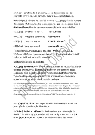 ainda deve ser utilizada. O primeiro passo é determinar o nox do
elemento central e depois consultar as informações contidas nela.
Por exemplo, o carbono no ácido de fórmula H2CO3(aq) apresenta número
de oxidação +4. Consultando a tabela sabemos que o nome desseácido é
ácido carbônico. Usando essemesmo procedimento para os ácidos
H2SO4(aq) enxofre com nox +6 ácido sulfúrico
HNO2(aq) nitrogênio com nox +3 ácido nitroso
HClO(aq) cloro comnox +1 ácido hipocloroso
HClO4(aq) cloro comnox +7 ácido perclórico
Treinando mais um pouco, para os ácidos HMnO4(aq), H2SO3(aq),
HNO3(aq) e HIO4(aq) temos, respectivamente, ácido permangânico, ácido
sulfuroso, ácido nítrico e ácido periódico.
Destacam-se, dentreos oxiácidos
H2SO4(aq): ácido sulfúrico. Umdos principais vilões da chuva ácida. Muito
utilizado em indústrias químicas e, por isso, um alto consumo dessa
substância é um indicativo do desenvolvimento industrial do mesmo.
Também utilizado na produção de fertilizantes agrícolas. Substância
extremamente corrosiva epor isso muito perigosa.
Em um ataque aparentemente sem motivação, uma estudante universitária de 21 anos
teve o rosto desfigurado após ser atacada com ácido sulfúrico em Bogotá. De acordo com
o canal colombiano City e o jornal El Tiempo, ela caminhava para o trabalho quando um
homem de bicicleta jogou o líquido, que provocou queimaduras profundas.
(http://operamundi.uol.com.br/conteudo/noticias/14264/conteudo+opera.shtml )
HNO3(aq):ácido nítrico. Outro grandevilão da chuva ácida. Usado na
produção de explosivos, fertilizantes, etc.
H3PO4(aq): ácido ( orto)fosfórico. Podeser formado pela reação do
anidrido fosfórico, P2O5, comtrês moléculas de água. Daí vem o prefixo
orto* ( P2O5 + 3 H2O → 2 H3PO4 ). Usado na indústria de sabão e
 