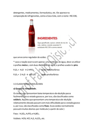 detergentes, medicamentos, farmacêutica, etc. Ele aparece na
composição de refrigerantes, como a Coca-Cola, com o nome INS 338,
que servecomo regulador de acidez.
* caso a reação ocorra comapenas uma molécula de água, deve-seutilizar
o prefixo metae, comduas moléculas de água, o prefixo usado é o piro.
P2O5 + H2O → 2 HPO3 ácido metafosfórico
P2O5 + 2 H2O → H4P2O7 ácido pirofosfórico
3.3 CLASSIFICAÇAO DOSÁCIDOS
a) Quanto à volatilidade.
Os ácidos que apresentam baixa temperatura de ebulição passa
facilmente para o estado gasoso e, por isso, são classificados como
voláteis. Aqueles queapresentam uma temperatura de ebulição
relativamente elevada passamcommais dificuldade para o estado gasoso
e, por isso, são classificados como fixos. Esses ácidos normalmente
possuemmuitos átomos por molécula ( a partir de sete )
Fixos : H2SO4, H3PO4 e H3BO3.
Voláteis: HCN, HCl, H2S, H2CO3, etc.
 