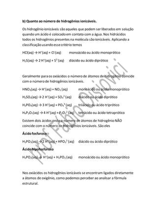 b) Quanto ao número de hidrogênios ionizáveis.
Os hidrogênio ionizáveis são aqueles que podem ser liberados em solução
quando um ácido é colocado em contato com a água. Nos hidrácidos
todos os hidrogênios presentes na molécula são ionizáveis. Aplicando a
classificação usando essecritério temos
HCl(aq) → H+
(aq) + Cl-
(aq) monoácido ou ácido monoprótico
H2S(aq) → 2 H+
(aq) + S2-
(aq) diácido ou ácido diprótico
Geralmente para os oxiácidos o número de átomos de hidrogênio coincide
com o número de hidrogênios ionizáveis.
HNO3(aq) → H+
(aq) + NO3
-
(aq) monoácido ou ácido monoprótico
H2SO4(aq) →2 H+
(aq) + SO4
2-
(aq) diácido ou ácido diprótico
H3PO4(aq) →3 H+
(aq) + PO4
3-
(aq) triiácido ou ácido triprótico
H4P2O7(aq) →4 H+
(aq) + P2O7
2-
(aq) tetrácido ou ácido tetraprótico
Existem dois ácidos onde o número de átomos de hidrogênio NÃO
coincide com o número de hidrogênios ionizáveis. São eles
Ácidofosforoso
H3PO3(aq) →2 H+
(aq) + HPO3
2-
(aq) diácido ou ácido diprótico
Ácidohipofosforoso
H3PO2(aq) → H+
(aq) + H2PO3
-
(aq) monoácido ou ácido monoprótico
Nos oxiácidos os hidrogênios ionizáveis se encontram ligados diretamente
a átomos de oxigênio, como podemos perceber ao analisar a fórmula
estrutural.
 