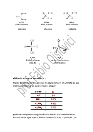 c) Quanto ao grau de ionização ( α ).
O grau de ionização indica quantas moléculas ionizam em um total de 100
moléculas. Observando as informações a seguir
podemos interpretar da seguinte forma: de cada 100 moléculas de HF
dissolvidas emágua, apenas 8 delas sofremionização. Já para o HCl, de
 