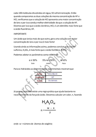 cada 100 moléculas dissolvidas em água, 92 sofremionização. Então
quando comparamos as duas soluções de mesma concentração de HF e
HCl, verificamos que a solução de HCl apresenta uma maior concentração
de íons e por isso conduz melhor eletricidade do que a solução de HF.
Dizemos por isso que o ácido clorídrico, HCl, é um eletrólito mais forte que
o ácido fluorídrico, HF.
IMPORTANTE
Um ácido que ioniza mais do que outro, gera uma solução com maior
concentração de íons e por isso é mais forte!
Usando ainda as informações acima, podemos concluir que o ácido
sulfúrico, H2SO4, é mais forte que o ácido fosfórico, H3PO4.
Podemos adotar os parâmetros como referência
Para os hidrácidos as determinações experimentais mostramque
Já para os oxiácidos existe uma regra prática que ajuda bastanteno
reconhecimento da forçado ácido. Devemos calcular um valor, n, fazendo
onde w = número de átomos de oxigênio
 