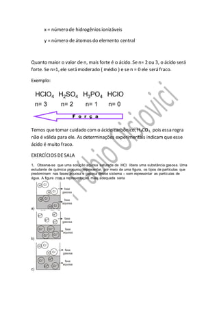 x = número de hidrogênios ionizáveis
y = número de átomos do elemento central
Quanto maior o valor de n, mais forte é o ácido. Se n= 2 ou 3, o ácido será
forte. Se n=1, ele será moderado ( médio ) e se n = 0 ele será fraco.
Exemplo:
Temos que tomar cuidado com o ácido carbônico, H2CO3, pois essa regra
não é válida para ele. As determinações experimentais indicam que esse
ácido é muito fraco.
EXERCÍCIOS DESALA
1. Observa-se que uma solução aquosa saturada de HCl libera uma substância gasosa. Uma
estudante de química procurou representar, por meio de uma figura, os tipos de partículas que
predominam nas fases aquosa e gasosa desse sistema – sem representar as partículas de
água. A figura com a representação mais adequada seria
a)
b)
c)
 