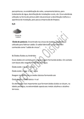 para pinturas, na estabilização de solos, saneamento básico, para
tratamento de água, desinfecção de instalações rurais, etc. Essa substância
utilizada na forma de pintura além de promover a desinfecção melhora a
aparência da instalação, pois passa a impressão de limpeza.
K2O:
Óxidode potássio. Encontrado nas cinzas da madeira, podendo ser
utilizado para fabricar sabão. O sabão fabricado sessa maneira é
conhecido como “sabão de cinzas”.
B) Óxidos Ácidos ou Anidridos
Esses óxidos em contato com a água reagem formando ácidos. Em contato
com bases eles reagem formando sal e água.
Óxido ácido + água→ ácido
Óxido ácido + base → sal + água
Reagem também com os óxidos básicos formando sais
Óxido ácido + Óxido básico → sal
Os elementos mais importantes que formamóxidos ácidos se situam, na
tabela periódica, na extremidade oposta aos metais alcalinos e alcalino-
terrosos.
 