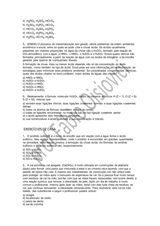 a) 3 4 2 4 4H PO , H SO , HC O .l
b) 2 4 3 4 4H SO , H PO , HC O .l
c) 4 2 4 3 4HC O , H SO , H PO .l
d) 4 3 4 2 4HC O , H PO , H SO .l
e) 3 4 4 2 4H PO , HC O , H SO .l
5. (ENEM) O processo de industrialização tem gerado sérios problemas de ordem ambiental,
econômica e social, entre os quais se pode citar a chuva ácida. Os ácidos usualmente
presentes em maiores proporções na água da chuva são o H2CO3, formado pela reação do
CO2 atmosférico com a água, o HNO3, o HNO2, o H2SO4 e o H2SO3. Esses quatro últimos são
formados principalmente a partir da reação da água com os óxidos de nitrogênio e de enxofre
gerados pela queima de combustíveis fósseis.
A formação de chuva mais ou menos ácida depende não só da concentração do ácido
formado, como também do tipo de ácido. Essa pode ser uma informação útil na elaboração de
estratégias para minimizar esse problema ambiental. Se consideradas concentrações idênticas,
quais dos ácidos citados no texto conferem maior acidez às águas das chuvas?
a) HNO3 e HNO2.
b) H2SO4 e H2SO3.
c) H2SO3 e HNO2.
d) H2SO4 e HNO3.
e) H2CO3 e H2SO3.
6. Relativamente à formula molecular H2SO4, dados os números atômicos H (Z = 1); O (Z = 8);
S (Z = 16), nota-se que:
a) existem duas ligações iônicas, duas ligações covalentes normais e duas ligações covalentes
dativas.
b) todos os átomos da fórmula obedecem à regra do octeto.
c) todas as ligações encontradas na molécula são do tipo ligação covalente apolar.
d) o ácido apresenta dois hidrogênios ionizáveis.
e) sua nomenclatura é ácido sulfuroso e sua classificação é triácido.
EXERCÍCIOS DE CASA
1. O anidrido sulfúrico é o óxido de enxofre que em reação com a água forma o ácido
sulfúrico. Nas regiões metropolitanas, onde o anidrido é encontrado em grandes quantidades
na atmosfera, essa reação provoca a formação da chuva ácida. As fórmulas do anidrido
sulfúrico e do ácido sulfúrico são, respectivamente:
a) SO3 e H2SO4
b) SO4 e H2SO4
c) SO2 e H2SO3
d) SO e H2SO3
2. A cal extinta ou cal apagada (Ca(OH)2) é muito utilizada em construções de alvenaria
(tijolo) para formar uma pasta que misturada à areia e ao cimento seca fazendo com que a
parede de tijolos não caia. A maioria dos trabalhadores de construção civil não utiliza luvas
para proteger as mãos após o manuzeio da argamassa de cal. Se a pessoa ficar muito tempo
com resíduos de cal na mão, isto faz com que as mãos fiquem ressecadas; isto ocorre devido a
uma reação química que remove a oleosidade da pele. Após um dia de trabalho é muito
comum o profissional, mesmo após lavar as mãos, estar com elas toda cheia de resíduos de
cal, que continua removendo a oleosidade remanescente. Para neutralizar esta cal da mão
lavada, das substâncias a seguir o profissional poderá utilizar:
a) vinagre.
b) bicarbonato de sódio.
c) pasta de dente.
d) sal de cozinha.
 