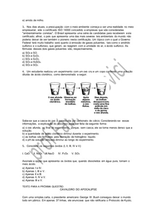 e) amido de milho.
3. Nos dias atuais, a preocupação com o meio ambiente começa a ser uma realidade no meio
empresarial, vide o certificado ISO 14000 concedido a empresas que são consideradas
"ambientalmente corretas". O Brasil apresenta uma série de candidatas para receberem este
certificado; afinal, o país que apresenta uma das mais severas leis ambientais do mundo não
poderia deixar de ser também o pioneiro nesta certificação. Um tópico com o qual o Governo
Federal terá muito trabalho será quanto à emissão de gases poluentes, tais como o anidrido
sulfúrico e o sulfuroso, que geram, ao reagirem com a umidade do ar, o ácido sulfúrico. As
fórmulas desses dois gases poluentes são, respectivamente,
a) SO2 e SO.
b) SO3 e S2O3.
c) SO2 e S2O3.
d) SO3 e H2SO4.
e) SO3 e SO2.
4. Um estudante realizou um experimento com um ovo cru e um copo contendo uma solução
diluída de ácido clorídrico, como demonstrado a seguir.
Sabe-se que a casca do ovo é constituída por carbonato de cálcio. Considerando-se essas
informações, a explicação do processo pode ser feita da seguinte forma:
a) o ovo afunda, ao final do experimento, porque, sem casca, ele se torna menos denso que a
solução.
b) a quantidade de ácido clorídrico diminui durante o experimento.
c) as bolhas são formadas pela liberação de hidrogênio líquido.
d) o pH da solução utilizada diminui ao longo do experimento.
5. Considere os seguintes óxidos (I, ll, III, IV e V):
I. CaO lI. N2O5 III.Na2O IV. P2O5 V. SO3
Assinale a opção que apresenta os óxidos que, quando dissolvidos em água pura, tornam o
meio ácido.
a) Apenas I e IV.
b) Apenas I, III e V.
c) Apenas II e III.
d) Apenas lI, IV e V.
e) Apenas III e V.
TEXTO PARA A PRÓXIMA QUESTÃO:
CAVALEIRO DO APOCALIPSE
Com uma simples carta, o presidente americano George W. Bush conseguiu deixar o mundo
todo em pânico. Em apenas 37 linhas, ele anunciava que não ratificaria o Protocolo de Kyoto,
 