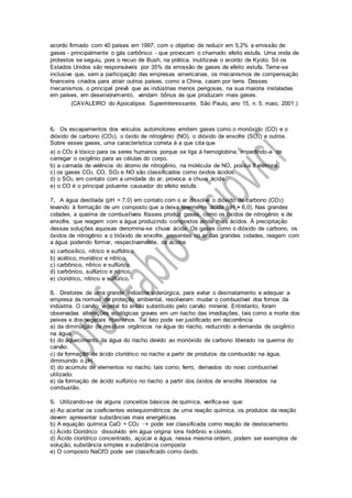 acordo firmado com 40 países em 1997, com o objetivo de reduzir em 5,2% a emissão de
gases - principalmente o gás carbônico - que provocam o chamado efeito estufa. Uma onda de
protestos se seguiu, pois o recuo de Bush, na prática, inutilizava o acordo de Kyoto. Só os
Estados Unidos são responsáveis por 35% da emissão de gases de efeito estufa. Teme-se
inclusive que, sem a participação das empresas americanas, os mecanismos de compensação
financeira criados para atrair outros países, como a China, caiam por terra. Desses
mecanismos, o principal prevê que as indústrias menos perigosas, na sua maioria instaladas
em países, em desenvolvimento, vendam bônus às que produzam mais gases.
(CAVALEIRO do Apocalipse. Superinteressante, São Paulo, ano 15, n. 5, maio, 2001.)
6. Os escapamentos dos veículos automotores emitem gases como o monóxido (CO) e o
dióxido de carbono (CO2), o óxido de nitrogênio (NO), o dióxido de enxofre (SO2) e outros.
Sobre esses gases, uma característica correta é a que cita que
a) o CO2 é tóxico para os seres humanos porque se liga à hemoglobina, impedindo-a de
carregar o oxigênio para as células do corpo.
b) a camada de valência do átomo de nitrogênio, na molécula de NO, possui 8 elétrons.
c) os gases CO2, CO, SO2 e NO são classificados como óxidos ácidos.
d) o SO2, em contato com a umidade do ar, provoca a chuva ácida.
e) o CO é o principal poluente causador do efeito estufa.
7. A água destilada (pH = 7,0) em contato com o ar dissolve o dióxido de carbono (CO2)
levando à formação de um composto que a deixa levemente ácida (pH ≈ 6,0). Nas grandes
cidades, a queima de combustíveis fósseis produz gases, como os óxidos de nitrogênio e de
enxofre, que reagem com a água produzindo compostos ainda mais ácidos. À precipitação
dessas soluções aquosas denomina-se chuva ácida. Os gases como o dióxido de carbono, os
óxidos de nitrogênio e o trióxido de enxofre, presentes no ar das grandes cidades, reagem com
a água podendo formar, respectivamente, os ácidos
a) carboxílico, nítrico e sulfídrico.
b) acético, muriático e nítrico.
c) carbônico, nítrico e sulfúrico.
d) carbônico, sulfúrico e nítrico.
e) clorídrico, nítrico e sulfúrico.
8. Diretores de uma grande indústria siderúrgica, para evitar o desmatamento e adequar a
empresa às normas de proteção ambiental, resolveram mudar o combustível dos fornos da
indústria. O carvão vegetal foi então substituído pelo carvão mineral. Entretanto, foram
observadas alterações ecológicas graves em um riacho das imediações, tais como a morte dos
peixes e dos vegetais ribeirinhos. Tal fato pode ser justificado em decorrência
a) da diminuição de resíduos orgânicos na água do riacho, reduzindo a demanda de oxigênio
na água.
b) do aquecimento da água do riacho devido ao monóxido de carbono liberado na queima do
carvão.
c) da formação de ácido clorídrico no riacho a partir de produtos da combustão na água,
diminuindo o pH.
d) do acúmulo de elementos no riacho, tais como, ferro, derivados do novo combustível
utilizado.
e) da formação de ácido sulfúrico no riacho a partir dos óxidos de enxofre liberados na
combustão.
9. Utilizando-se de alguns conceitos básicos de química, verifica-se que:
a) Ao acertar os coeficientes estequiométricos de uma reação química, os produtos da reação
devem apresentar substâncias mais energéticas
b) A equação química CaO + CO2  pode ser classificada como reação de deslocamento
c) Ácido Clorídrico dissolvido em água origina íons hidrônio e cloreto.
d) Ácido clorídrico concentrado, açúcar e água, nessa mesma ordem, podem ser exemplos de
solução, substância simples e substância composta
e) O composto NaCℓO pode ser classificado como óxido.
 